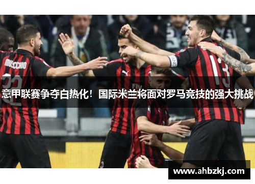 意甲联赛争夺白热化！国际米兰将面对罗马竞技的强大挑战
