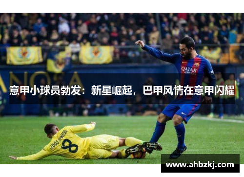 意甲小球员勃发：新星崛起，巴甲风情在意甲闪耀