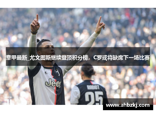 意甲最新_尤文图斯继续登顶积分榜，C罗或将缺席下一场比赛