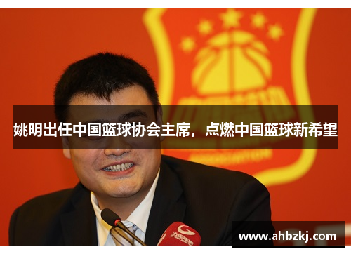姚明出任中国篮球协会主席，点燃中国篮球新希望