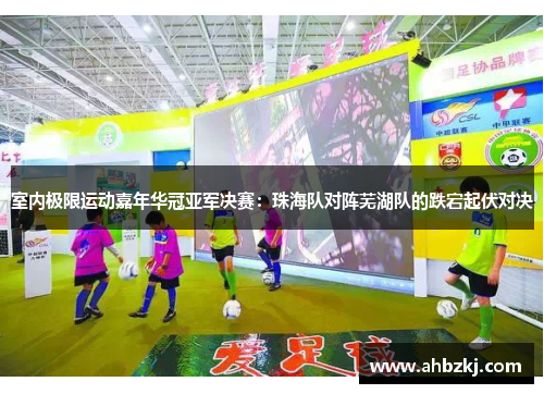 室内极限运动嘉年华冠亚军决赛：珠海队对阵芜湖队的跌宕起伏对决